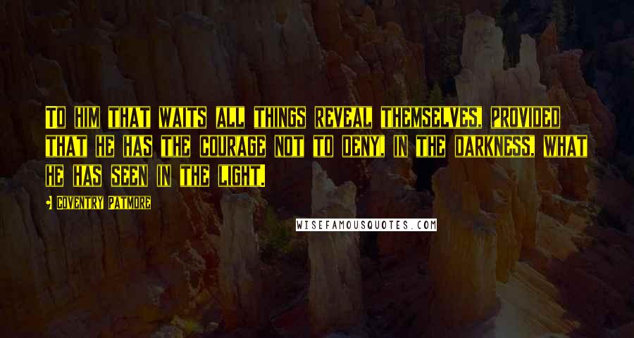 Coventry Patmore Quotes: To him that waits all things reveal themselves, provided that he has the courage not to deny, in the darkness, what he has seen in the light.