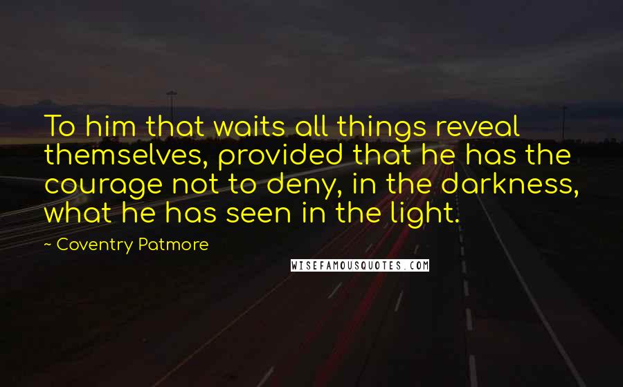 Coventry Patmore Quotes: To him that waits all things reveal themselves, provided that he has the courage not to deny, in the darkness, what he has seen in the light.