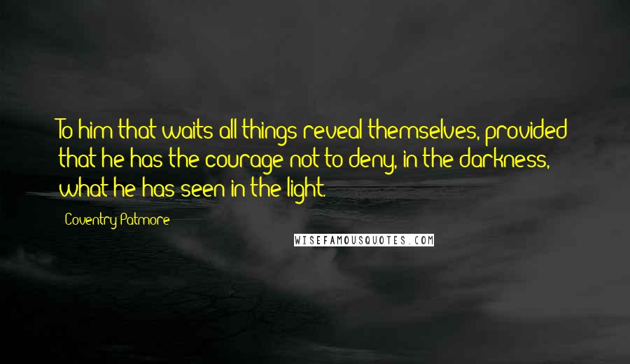 Coventry Patmore Quotes: To him that waits all things reveal themselves, provided that he has the courage not to deny, in the darkness, what he has seen in the light.