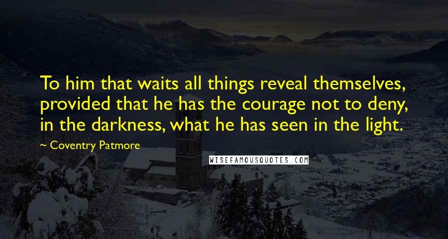 Coventry Patmore Quotes: To him that waits all things reveal themselves, provided that he has the courage not to deny, in the darkness, what he has seen in the light.