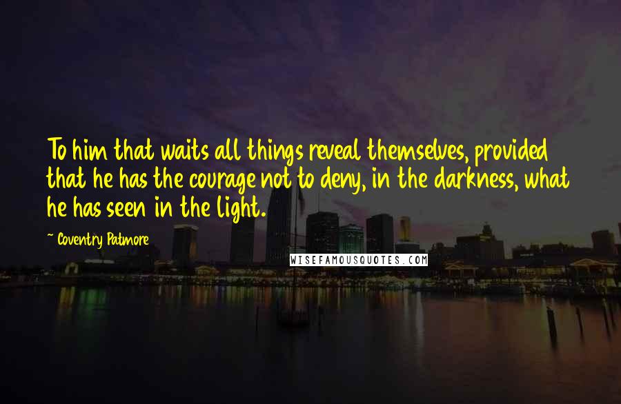 Coventry Patmore Quotes: To him that waits all things reveal themselves, provided that he has the courage not to deny, in the darkness, what he has seen in the light.