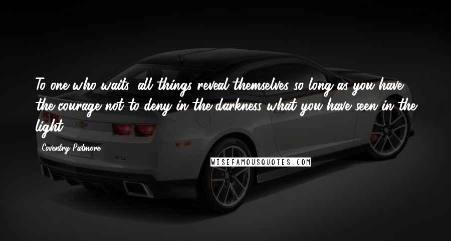 Coventry Patmore Quotes: To one who waits, all things reveal themselves so long as you have the courage not to deny in the darkness what you have seen in the light.