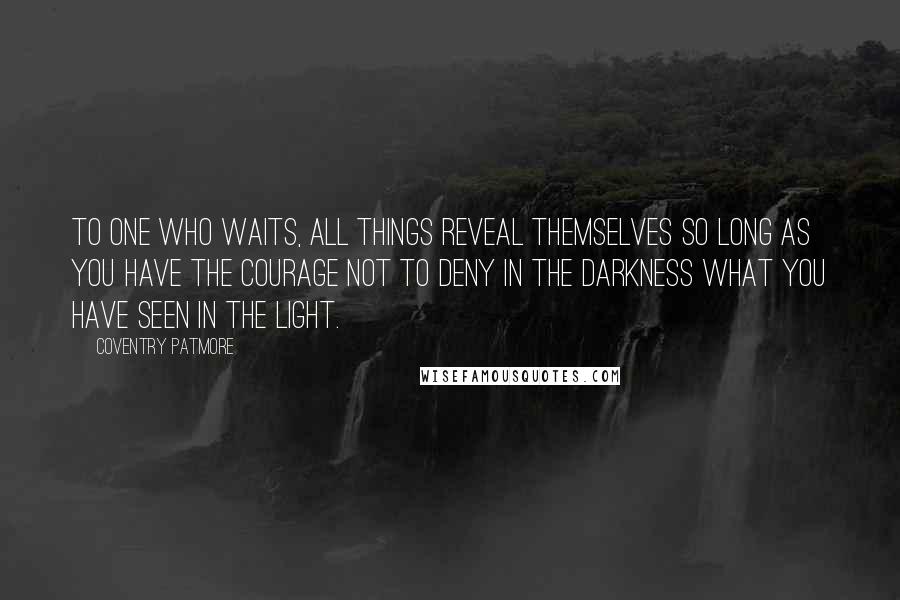 Coventry Patmore Quotes: To one who waits, all things reveal themselves so long as you have the courage not to deny in the darkness what you have seen in the light.