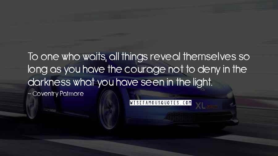 Coventry Patmore Quotes: To one who waits, all things reveal themselves so long as you have the courage not to deny in the darkness what you have seen in the light.