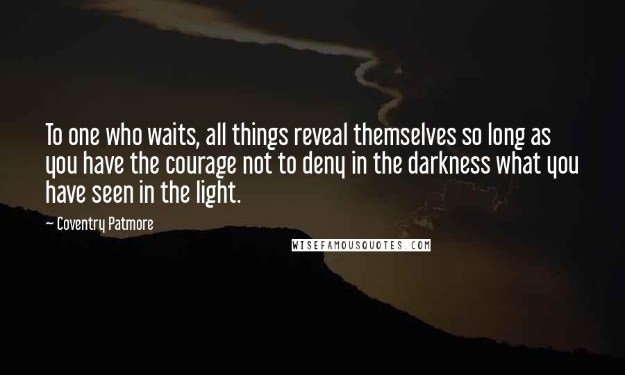 Coventry Patmore Quotes: To one who waits, all things reveal themselves so long as you have the courage not to deny in the darkness what you have seen in the light.