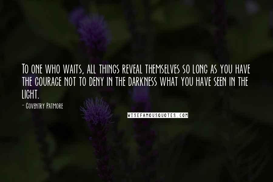 Coventry Patmore Quotes: To one who waits, all things reveal themselves so long as you have the courage not to deny in the darkness what you have seen in the light.