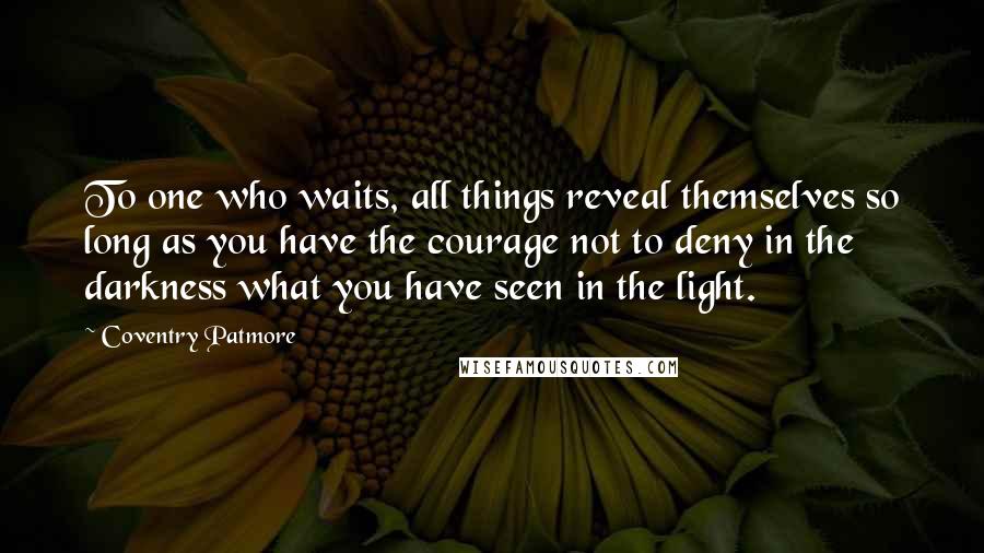 Coventry Patmore Quotes: To one who waits, all things reveal themselves so long as you have the courage not to deny in the darkness what you have seen in the light.