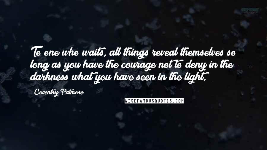 Coventry Patmore Quotes: To one who waits, all things reveal themselves so long as you have the courage not to deny in the darkness what you have seen in the light.