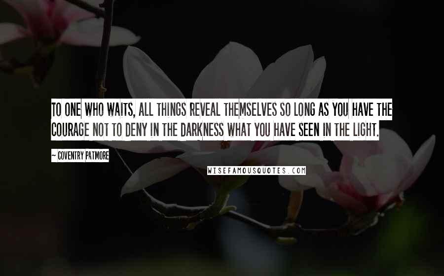 Coventry Patmore Quotes: To one who waits, all things reveal themselves so long as you have the courage not to deny in the darkness what you have seen in the light.