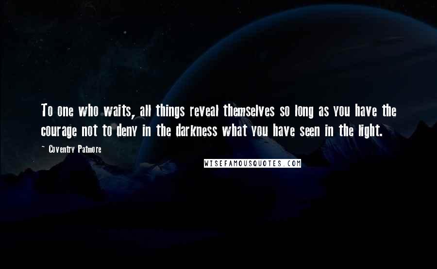 Coventry Patmore Quotes: To one who waits, all things reveal themselves so long as you have the courage not to deny in the darkness what you have seen in the light.