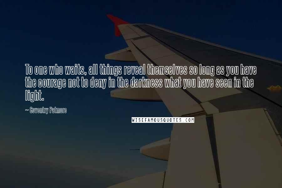 Coventry Patmore Quotes: To one who waits, all things reveal themselves so long as you have the courage not to deny in the darkness what you have seen in the light.