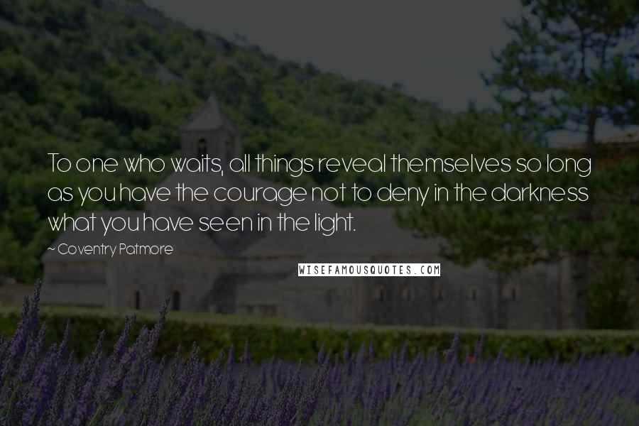 Coventry Patmore Quotes: To one who waits, all things reveal themselves so long as you have the courage not to deny in the darkness what you have seen in the light.