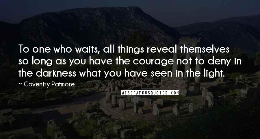 Coventry Patmore Quotes: To one who waits, all things reveal themselves so long as you have the courage not to deny in the darkness what you have seen in the light.