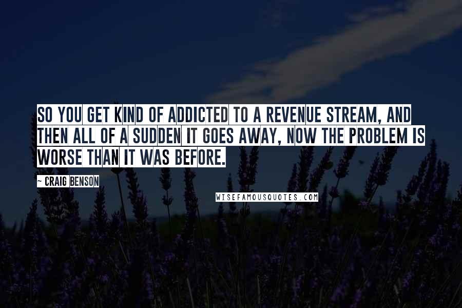 Craig Benson Quotes: So you get kind of addicted to a revenue stream, and then all of a sudden it goes away, now the problem is worse than it was before.