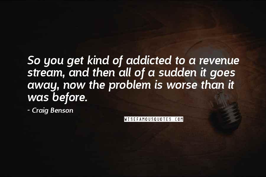 Craig Benson Quotes: So you get kind of addicted to a revenue stream, and then all of a sudden it goes away, now the problem is worse than it was before.