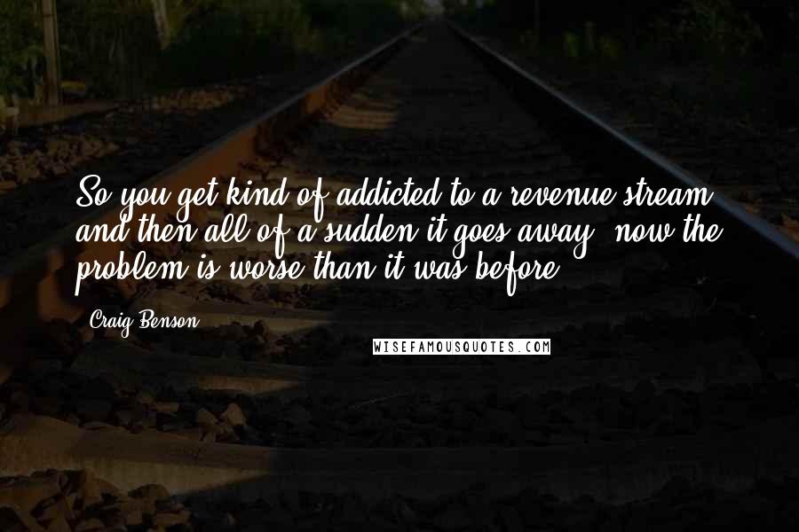 Craig Benson Quotes: So you get kind of addicted to a revenue stream, and then all of a sudden it goes away, now the problem is worse than it was before.