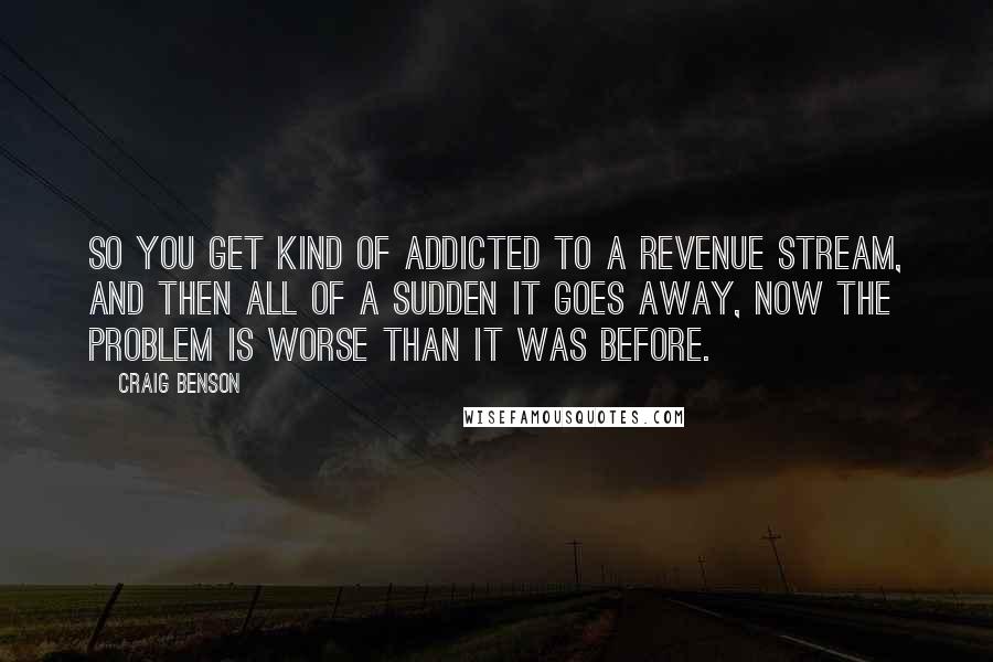 Craig Benson Quotes: So you get kind of addicted to a revenue stream, and then all of a sudden it goes away, now the problem is worse than it was before.