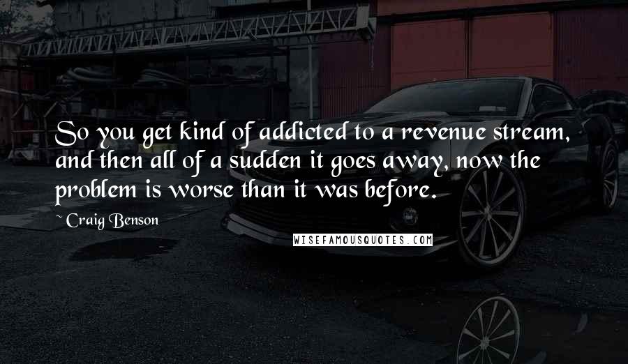 Craig Benson Quotes: So you get kind of addicted to a revenue stream, and then all of a sudden it goes away, now the problem is worse than it was before.