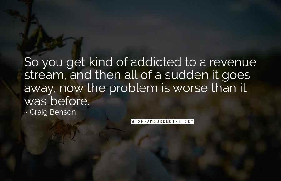 Craig Benson Quotes: So you get kind of addicted to a revenue stream, and then all of a sudden it goes away, now the problem is worse than it was before.