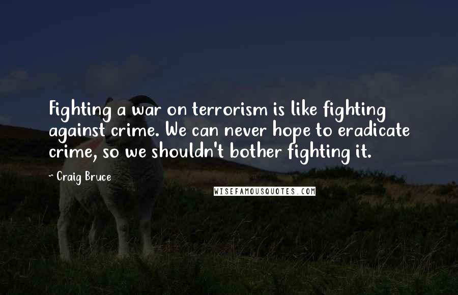 Craig Bruce Quotes: Fighting a war on terrorism is like fighting against crime. We can never hope to eradicate crime, so we shouldn't bother fighting it.