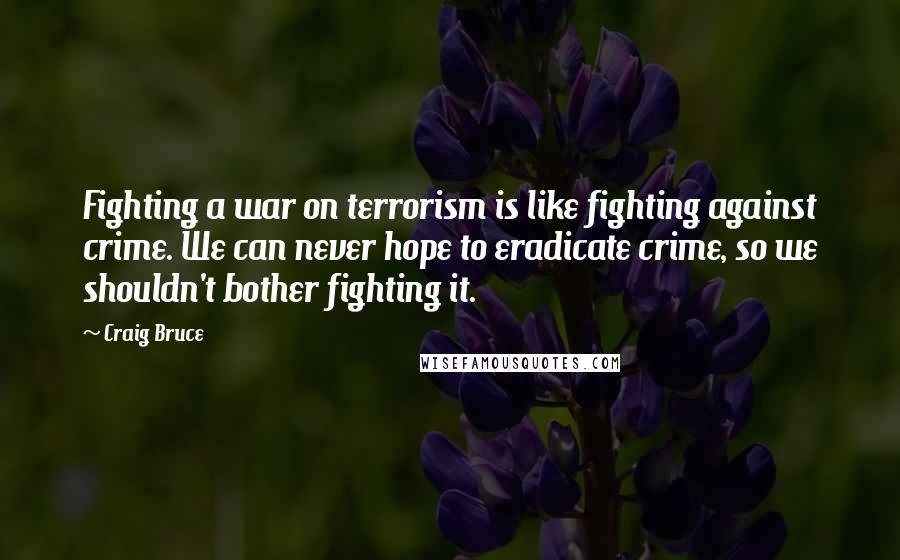 Craig Bruce Quotes: Fighting a war on terrorism is like fighting against crime. We can never hope to eradicate crime, so we shouldn't bother fighting it.