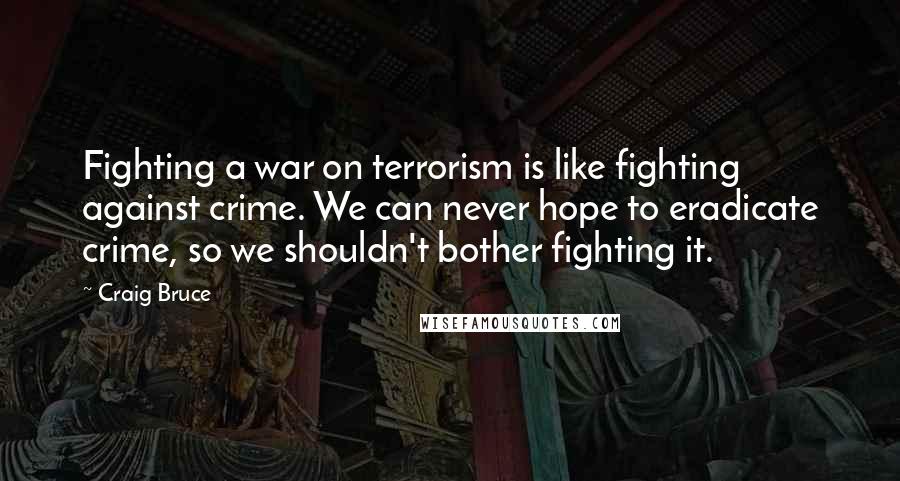 Craig Bruce Quotes: Fighting a war on terrorism is like fighting against crime. We can never hope to eradicate crime, so we shouldn't bother fighting it.
