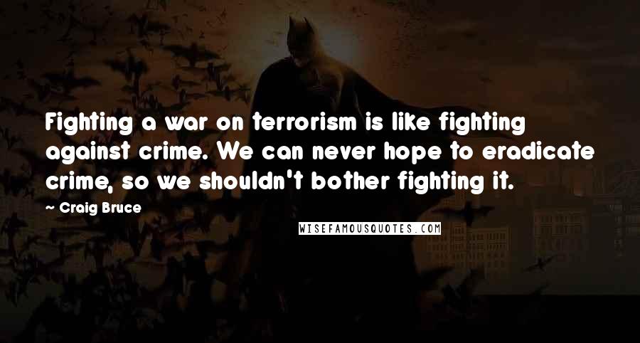 Craig Bruce Quotes: Fighting a war on terrorism is like fighting against crime. We can never hope to eradicate crime, so we shouldn't bother fighting it.