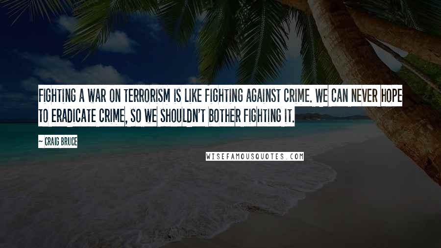 Craig Bruce Quotes: Fighting a war on terrorism is like fighting against crime. We can never hope to eradicate crime, so we shouldn't bother fighting it.