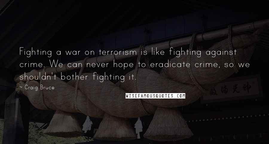 Craig Bruce Quotes: Fighting a war on terrorism is like fighting against crime. We can never hope to eradicate crime, so we shouldn't bother fighting it.