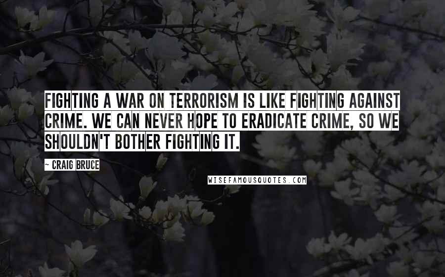 Craig Bruce Quotes: Fighting a war on terrorism is like fighting against crime. We can never hope to eradicate crime, so we shouldn't bother fighting it.