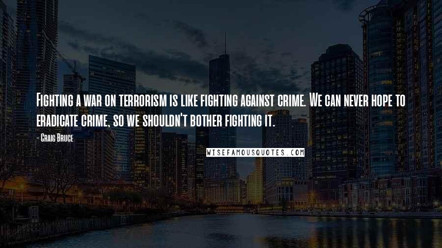 Craig Bruce Quotes: Fighting a war on terrorism is like fighting against crime. We can never hope to eradicate crime, so we shouldn't bother fighting it.