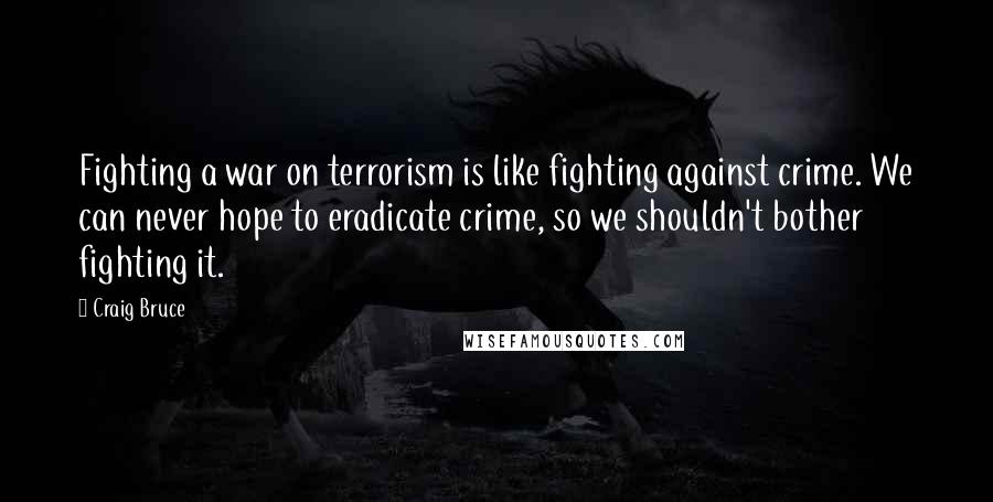 Craig Bruce Quotes: Fighting a war on terrorism is like fighting against crime. We can never hope to eradicate crime, so we shouldn't bother fighting it.