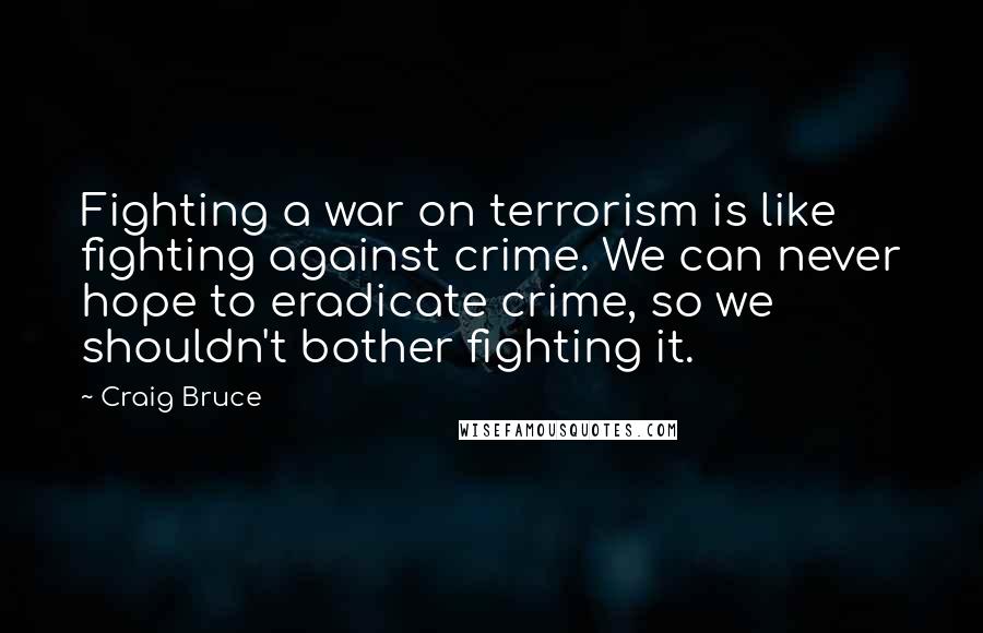 Craig Bruce Quotes: Fighting a war on terrorism is like fighting against crime. We can never hope to eradicate crime, so we shouldn't bother fighting it.