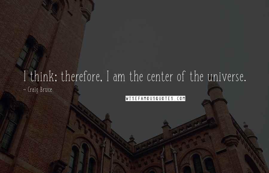 Craig Bruce Quotes: I think; therefore, I am the center of the universe.