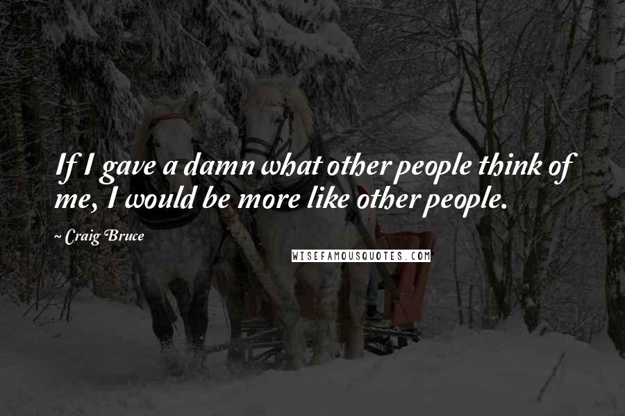 Craig Bruce Quotes: If I gave a damn what other people think of me, I would be more like other people.