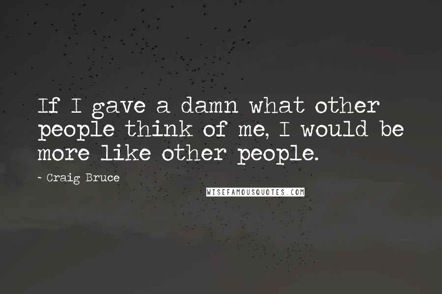 Craig Bruce Quotes: If I gave a damn what other people think of me, I would be more like other people.