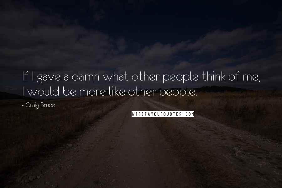 Craig Bruce Quotes: If I gave a damn what other people think of me, I would be more like other people.