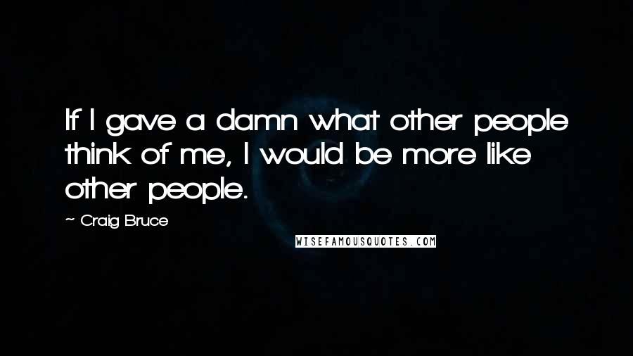 Craig Bruce Quotes: If I gave a damn what other people think of me, I would be more like other people.