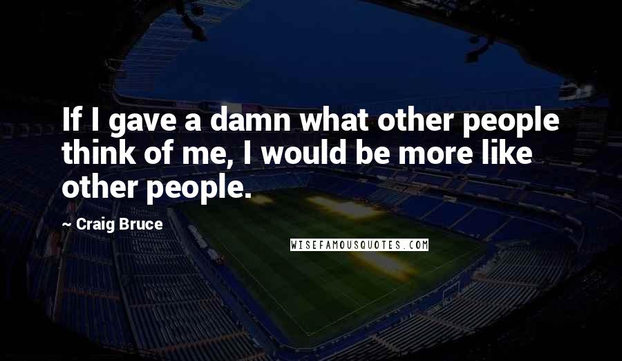 Craig Bruce Quotes: If I gave a damn what other people think of me, I would be more like other people.