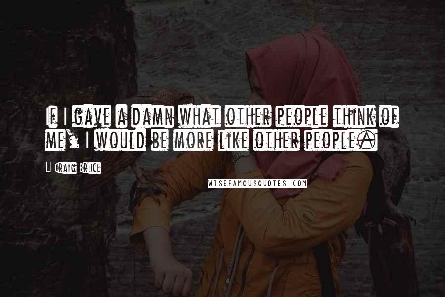 Craig Bruce Quotes: If I gave a damn what other people think of me, I would be more like other people.