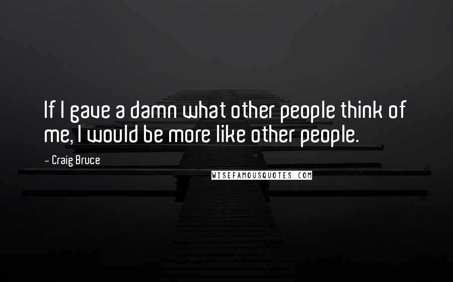 Craig Bruce Quotes: If I gave a damn what other people think of me, I would be more like other people.