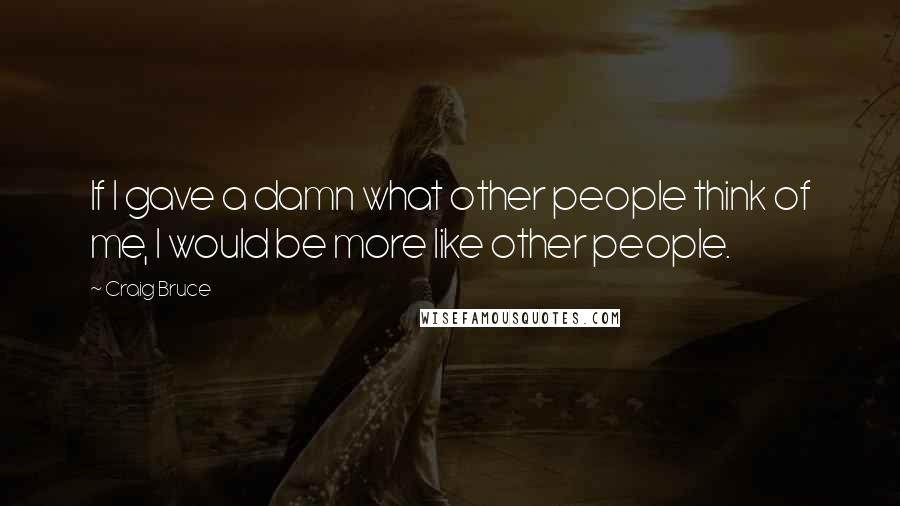 Craig Bruce Quotes: If I gave a damn what other people think of me, I would be more like other people.