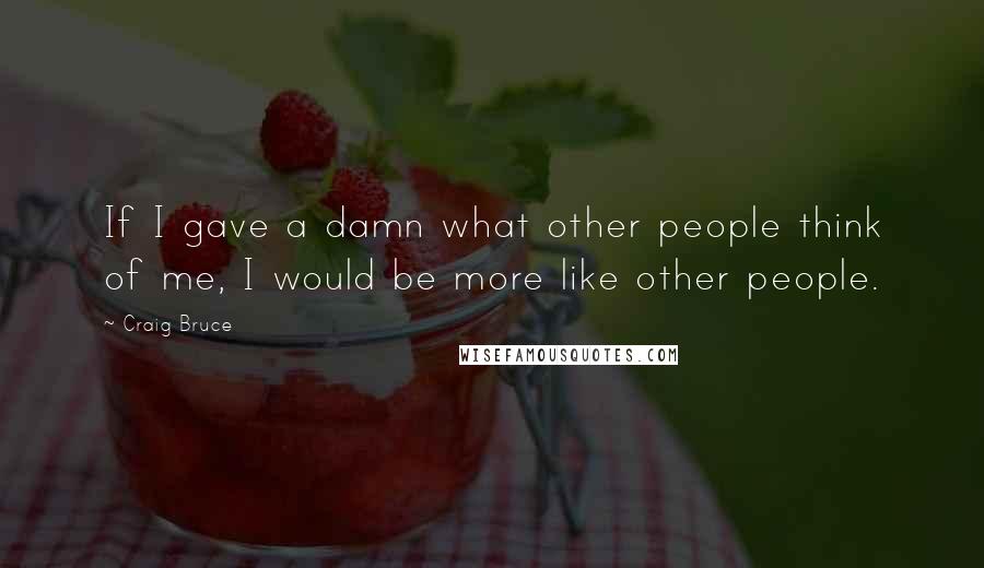 Craig Bruce Quotes: If I gave a damn what other people think of me, I would be more like other people.