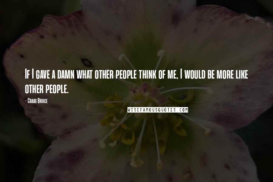 Craig Bruce Quotes: If I gave a damn what other people think of me, I would be more like other people.