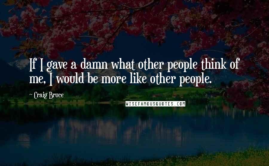 Craig Bruce Quotes: If I gave a damn what other people think of me, I would be more like other people.