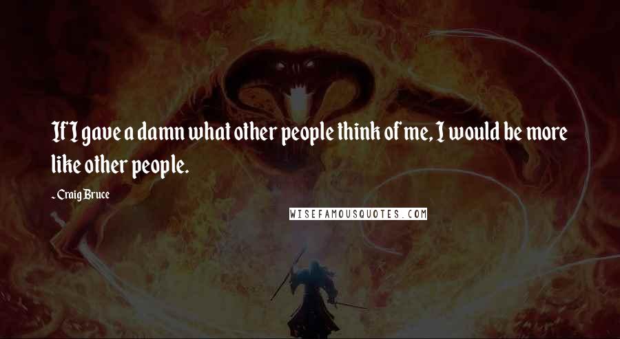 Craig Bruce Quotes: If I gave a damn what other people think of me, I would be more like other people.