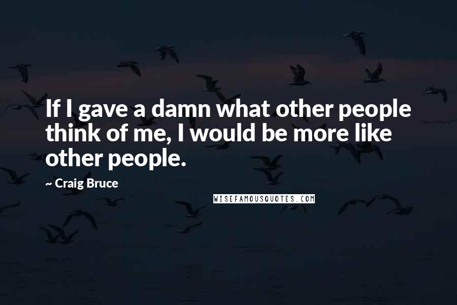 Craig Bruce Quotes: If I gave a damn what other people think of me, I would be more like other people.