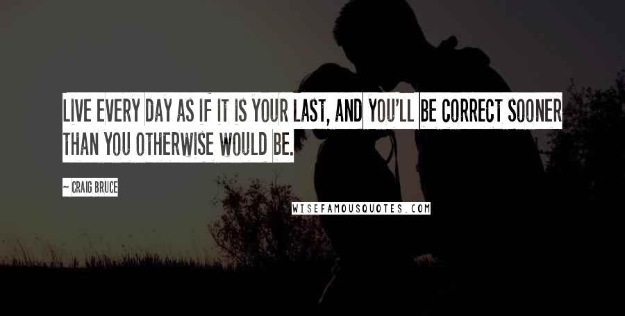Craig Bruce Quotes: Live every day as if it is your last, and you'll be correct sooner than you otherwise would be.