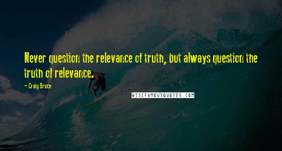 Craig Bruce Quotes: Never question the relevance of truth, but always question the truth of relevance.