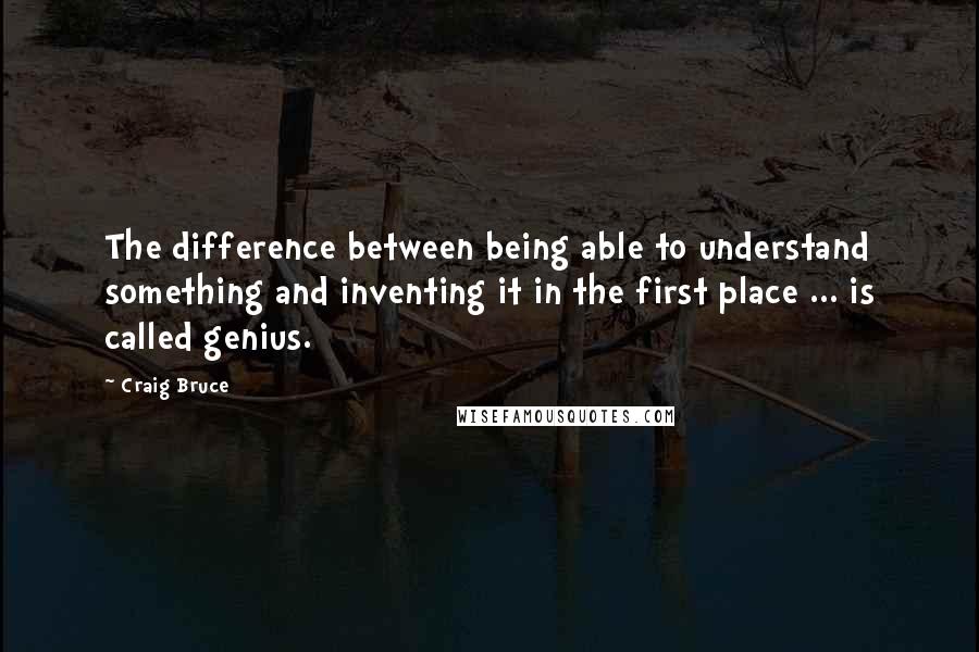 Craig Bruce Quotes: The difference between being able to understand something and inventing it in the first place ... is called genius.